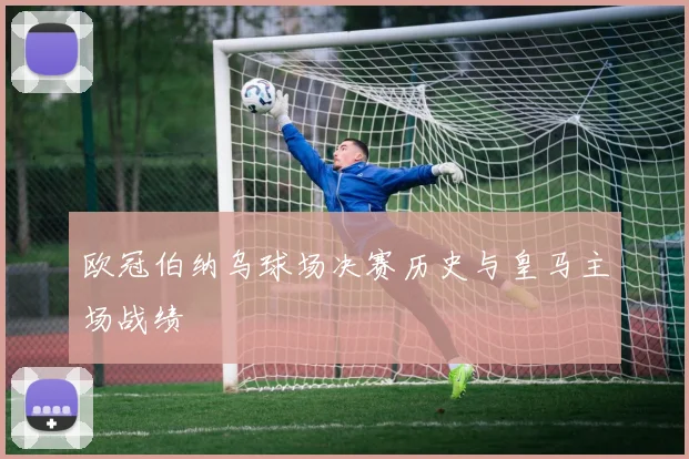 欧冠伯纳乌球场决赛历史与皇马主场战绩