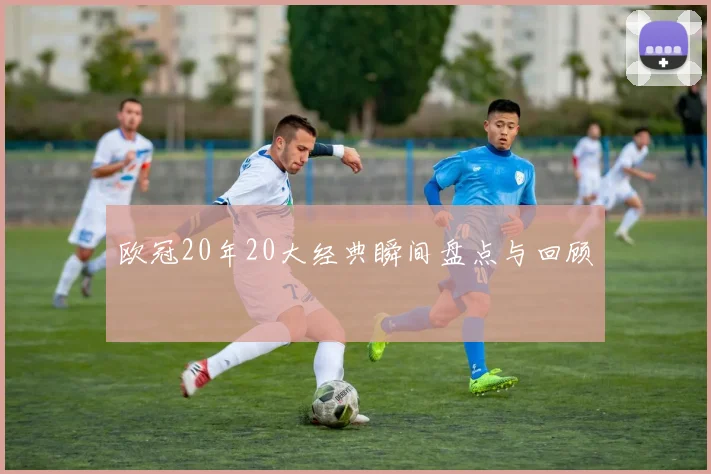 欧冠20年20大经典瞬间盘点与回顾