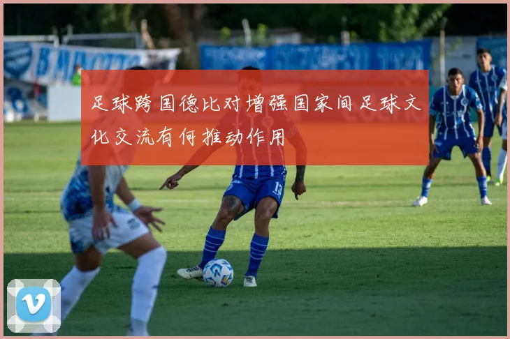 足球跨国德比对增强国家间足球文化交流有何推动作用