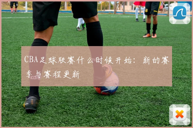 CBA足球联赛什么时候开始：新的赛季与赛程更新