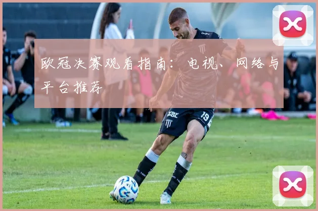 欧冠决赛观看指南：电视、网络与平台推荐