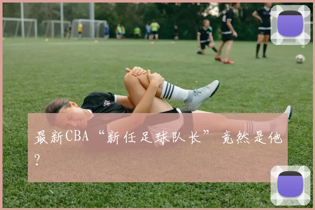 最新CBA“新任足球队长”竟然是他？