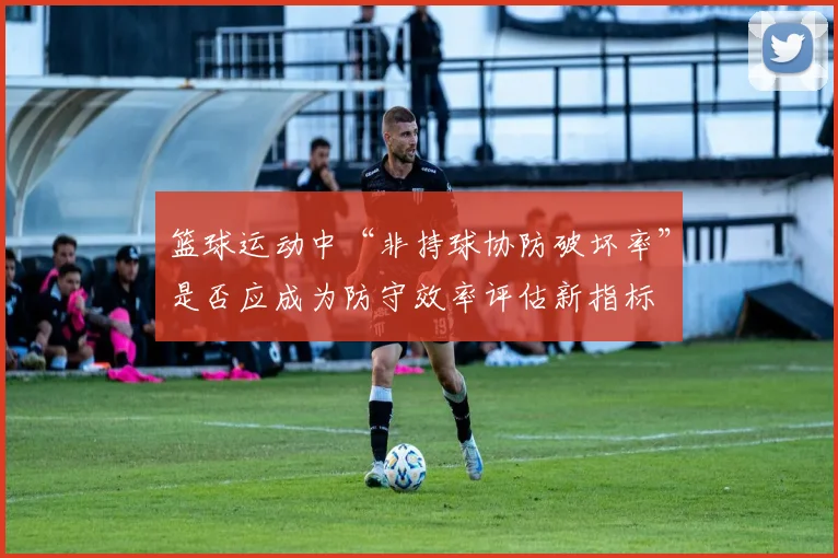 篮球运动中“非持球协防破坏率”是否应成为防守效率评估新指标